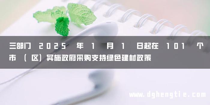 三部门 2025 年 1 月 1 日起在 101 个市 (区)实施政府采购支持绿色建材政策